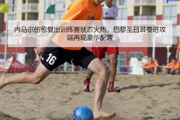 内马尔伤愈复出训练赛状态火热，巴黎圣日耳曼进攻端再现豪华配置