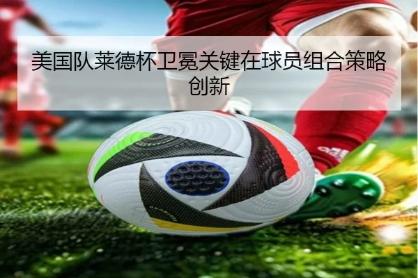 美国队莱德杯卫冕关键在球员组合策略创新